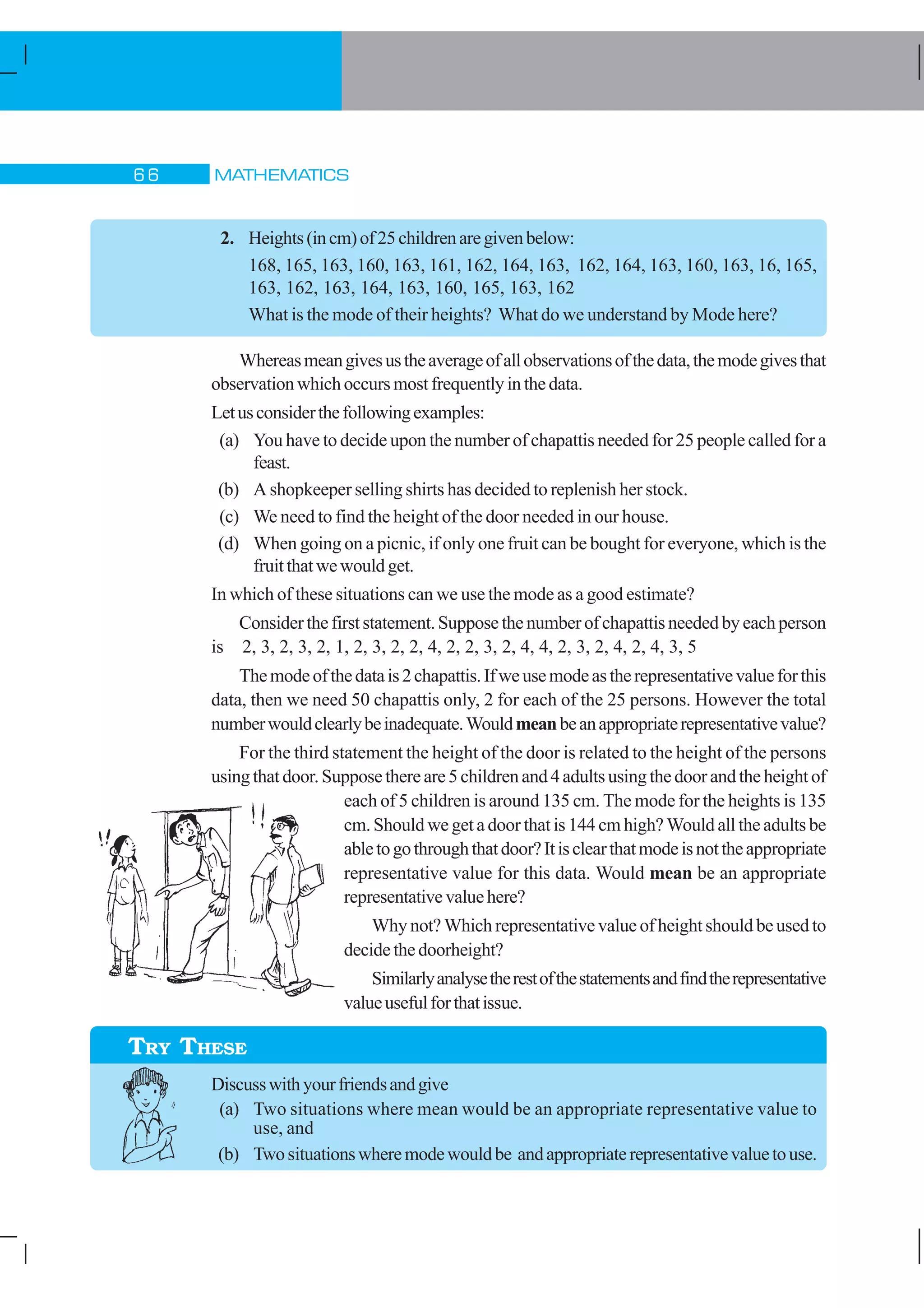 MATHEMATICS$ $
2. Heights(incm)of25childrenaregivenbelow:
168, 165, 163, 160, 163, 161, 162, 164, 163, 162, 164, 163, 160, 163, 16, 165,
163, 162, 163, 164, 163, 160, 165, 163, 162
What is the mode of their heights? What do we understand by Mode here?
Whereasmeangivesustheaverageofallobservationsofthedata,themodegivesthat
observationwhichoccursmostfrequentlyinthedata.
Letusconsiderthefollowingexamples:
(a) You have to decide upon the number of chapattis needed for 25 people called for a
feast.
(b) A shopkeeper selling shirts has decided to replenish her stock.
(c) We need to find the height of the door needed in our house.
(d) When going on a picnic, if only one fruit can be bought for everyone, which is the
fruitthatwewouldget.
In which of these situations can we use the mode as a good estimate?
Considerthefirststatement.Supposethenumberofchapattisneededbyeachperson
is 2, 3, 2, 3, 2, 1, 2, 3, 2, 2, 4, 2, 2, 3, 2, 4, 4, 2, 3, 2, 4, 2, 4, 3, 5
Themodeofthedatais2chapattis.Ifweusemodeastherepresentativevalueforthis
data, then we need 50 chapattis only, 2 for each of the 25 persons. However the total
numberwouldclearlybeinadequate.Wouldmeanbeanappropriaterepresentativevalue?
For the third statement the height of the door is related to the height of the persons
usingthatdoor.Supposethereare5childrenand4adultsusingthedoorandtheheightof
each of 5 children is around 135 cm. The mode for the heights is 135
cm. Should we get a door that is 144 cm high? Would all the adults be
abletogothroughthatdoor?Itisclearthatmodeisnottheappropriate
representative value for this data. Would mean be an appropriate
representativevaluehere?
Why not? Which representative value of height should be used to
decidethedoorheight?
Similarlyanalysetherestofthestatementsandfindtherepresentative
valueusefulforthatissue.
Discusswithyourfriendsandgive
(a) Two situations where mean would be an appropriate representative value to
use, and
(b) Twosituationswheremodewouldbe andappropriaterepresentativevaluetouse.
TRY THESE
 