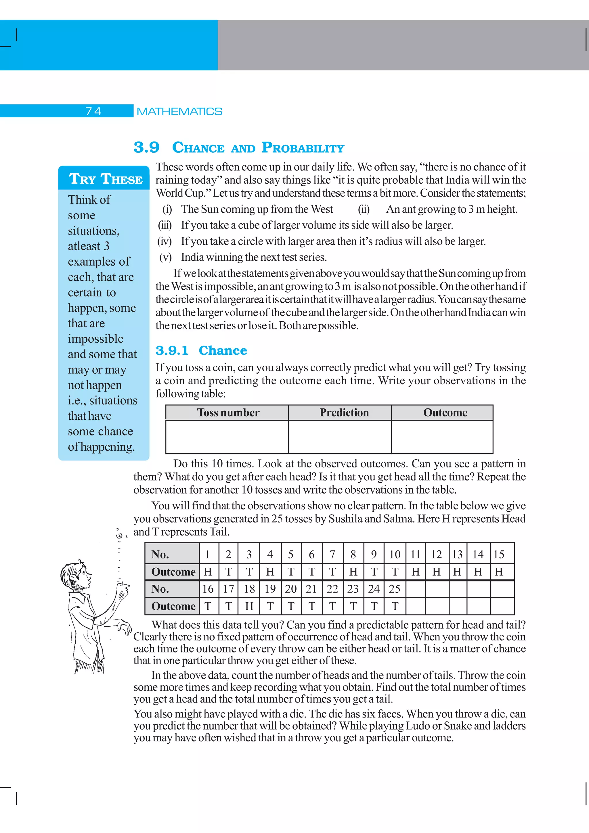 MATHEMATICS% 
3.9 CHANCE AND PROBABILITY
These words often come up in our daily life. We often say, “there is no chance of it
raining today” and also say things like “it is quite probable that India will win the
WorldCup.”Letustryandunderstandthesetermsabitmore.Considerthestatements;
(i) The Sun coming up from the West (ii) Anantgrowingto3mheight.
(iii) If you take a cube of larger volume its side will also be larger.
(iv) If you take a circle with larger area then it’s radius will also be larger.
(v) Indiawinningthenexttestseries.
If welookatthestatementsgivenaboveyouwouldsaythattheSuncomingupfrom
theWestisimpossible,anantgrowingto3m isalsonotpossible.Ontheotherhandif
thecircleisofalargerareaitiscertainthatitwillhavealargerradius.Youcansaythesame
aboutthelargervolumeof thecubeandthelargerside.OntheotherhandIndiacanwin
thenexttestseriesorloseit.Botharepossible.
3.9.1 Chance
If you toss a coin, can you always correctly predict what you will get? Try tossing
a coin and predicting the outcome each time. Write your observations in the
followingtable:
Toss number Prediction Outcome
Do this 10 times. Look at the observed outcomes. Can you see a pattern in
them? What do you get after each head? Is it that you get head all the time? Repeat the
observation for another 10 tosses and write the observations in the table.
You will find that the observations show no clear pattern. In the table below we give
you observations generated in 25 tosses by Sushila and Salma. Here H represents Head
and T represents Tail.
No. 1 2 3 4 5 6 7 8 9 10 11 12 13 14 15
Outcome H T T H T T T H T T H H H H H
No. 16 17 18 19 20 21 22 23 24 25
Outcome T T H T T T T T T T
What does this data tell you? Can you find a predictable pattern for head and tail?
Clearly there is no fixed pattern of occurrence of head and tail. When you throw the coin
each time the outcome of every throw can be either head or tail. It is a matter of chance
that in one particular throw you get either of these.
In the above data, count the number of heads and the number of tails. Throw the coin
somemoretimesandkeeprecordingwhatyouobtain.Findoutthe totalnumber of times
you get a head and the total number of times you get a tail.
You also might have played with a die. The die has six faces. When you throw a die, can
you predict the number that will be obtained? While playing Ludo or Snake and ladders
you may have often wished that in a throw you get a particular outcome.
Think of
some
situations,
atleast 3
examples of
each, that are
certain to
happen, some
that are
impossible
and some that
may or may
not happen
i.e., situations
thathave
some chance
of happening.
TRY THESE
 