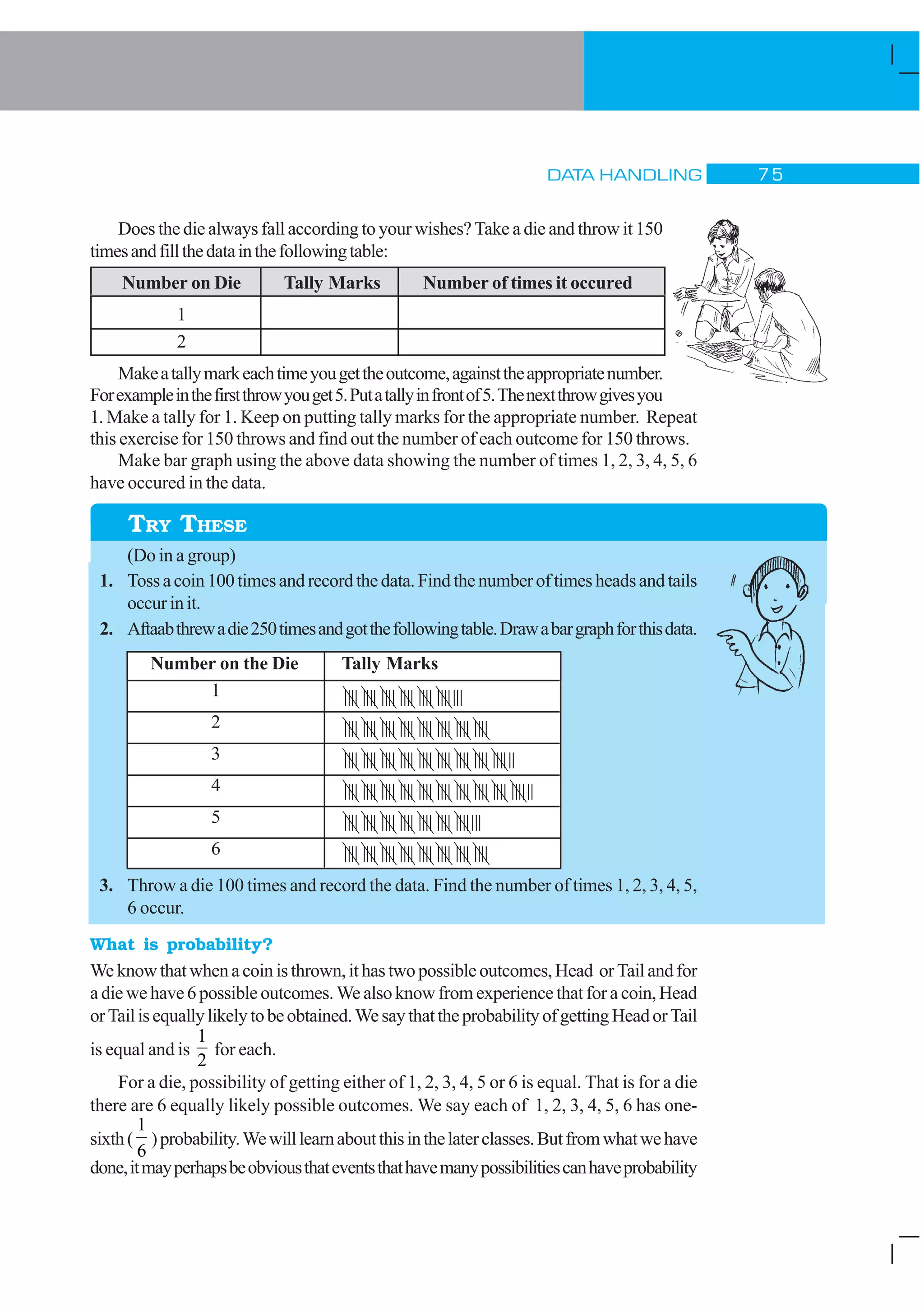 DATA HANDLING % #
|||| |||| |||| |||| |||| |||||||
|||| |||| |||| |||| |||| |||| |||| |||||
|||| |||| |||| |||| |||| |||| |||| |||| ||||||
|||| |||| |||| |||| ||||| |||| |||| |||| |||| ||||||
|||| |||| |||| |||| |||| |||| |||||||
||||| |||| |||| |||| |||| |||| |||| ||||
Does the die always fall according to your wishes? Take a die and throw it 150
timesandfillthedatainthefollowingtable:
Number on Die Tally Marks Number of times it occured
1
2
Makeatallymarkeachtimeyougettheoutcome,againsttheappropriatenumber.
Forexampleinthefirstthrowyouget5.Putatallyinfrontof5.Thenextthrowgivesyou
1. Make a tally for 1. Keep on putting tally marks for the appropriate number. Repeat
this exercise for 150 throws and find out the number of each outcome for 150 throws.
Make bar graph using the above data showing the number of times 1, 2, 3, 4, 5, 6
have occured in the data.
(Do in a group)
1. Tossacoin100timesandrecordthedata.Findthenumberoftimesheadsandtails
occurinit.
2. Aftaabthrewadie250timesandgotthefollowingtable.Drawabargraphforthisdata.
Number on the Die Tally Marks
1
2
3
4
5
6
3. Throw a die 100 times and record the data. Find the number of times 1, 2, 3, 4, 5,
6 occur.
What is probability?
We knowthatwhenacoinisthrown,ithastwopossibleoutcomes,Head orTailandfor
adiewehave6possibleoutcomes.We alsoknowfromexperience thatfor a coin,Head
orTailisequallylikelytobeobtained.WesaythattheprobabilityofgettingHeadorTail
is equal and is
1
2
for each.
For a die, possibility of getting either of 1, 2, 3, 4, 5 or 6 is equal. That is for a die
there are 6 equally likely possible outcomes. We say each of 1, 2, 3, 4, 5, 6 has one-
sixth(
1
6
)probability.Wewilllearnaboutthisinthelaterclasses.Butfromwhatwehave
done,itmayperhapsbeobviousthateventsthathavemanypossibilitiescanhaveprobability
TRY THESE
 