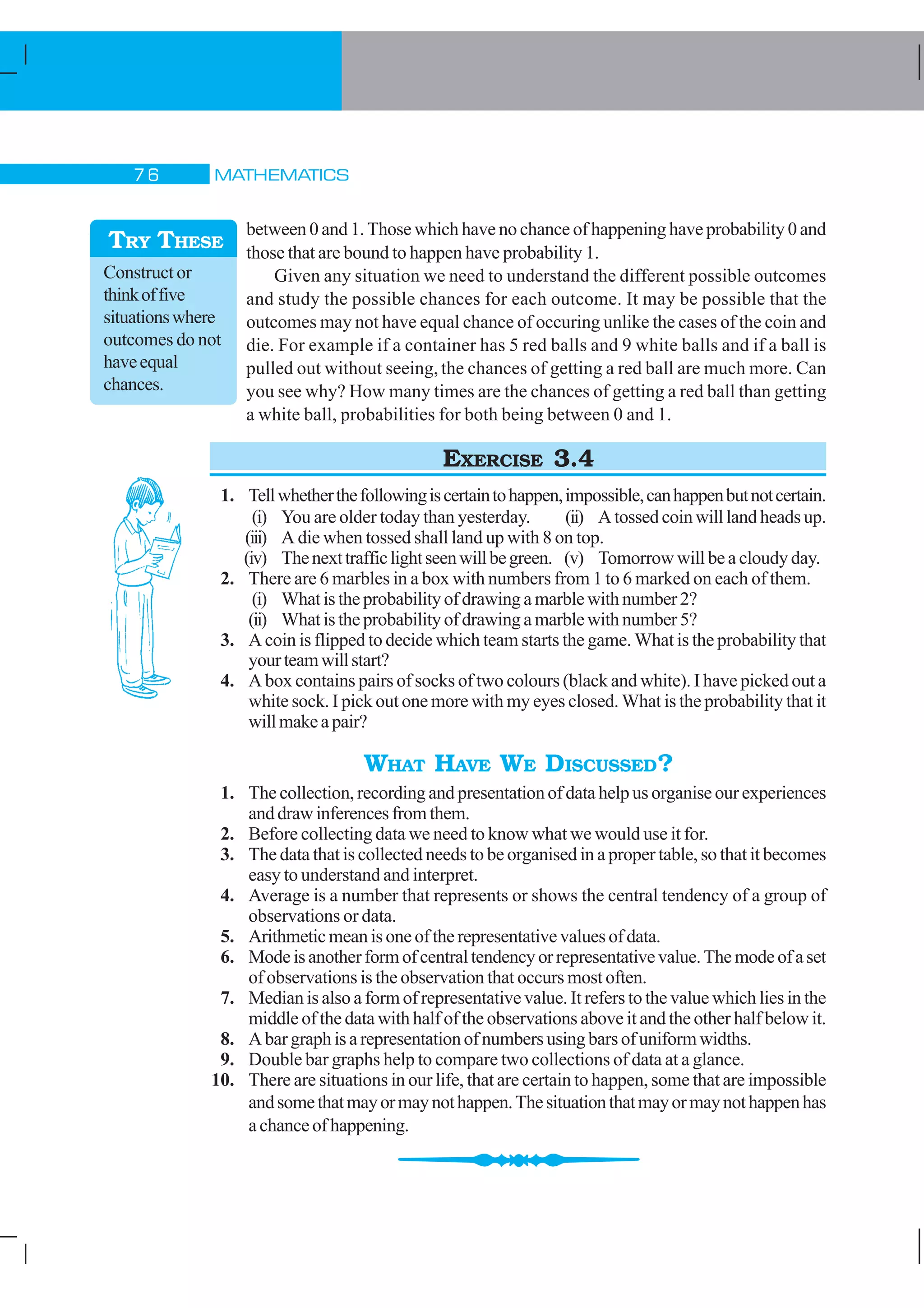 MATHEMATICS% $
between 0 and 1. Those which have no chance of happening have probability 0 and
those that are bound to happen have probability 1.
Given any situation we need to understand the different possible outcomes
and study the possible chances for each outcome. It may be possible that the
outcomes may not have equal chance of occuring unlike the cases of the coin and
die. For example if a container has 5 red balls and 9 white balls and if a ball is
pulled out without seeing, the chances of getting a red ball are much more. Can
you see why? How many times are the chances of getting a red ball than getting
a white ball, probabilities for both being between 0 and 1.
EXERCISE 3.4
1. Tellwhetherthefollowingiscertaintohappen,impossible,canhappenbutnotcertain.
(i) You are older today than yesterday. (ii) Atossedcoinwilllandheadsup.
(iii) A die when tossed shall land up with 8 on top.
(iv) Thenexttrafficlightseenwillbegreen. (v) Tomorrow will be a cloudy day.
2. There are 6 marbles in a box with numbers from 1 to 6 marked on each of them.
(i) Whatistheprobabilityofdrawingamarblewithnumber2?
(ii) Whatistheprobabilityofdrawingamarblewithnumber5?
3. A coin is flipped to decide which team starts the game. What is the probability that
yourteamwillstart?
4. A box contains pairs of socks of two colours (black and white). I have picked out a
white sock. I pick out one more with my eyes closed. What is the probability that it
willmakeapair?
WHAT HAVE WE DISCUSSED?
1. The collection, recording and presentation of data help us organise our experiences
anddrawinferencesfromthem.
2. Before collecting data we need to know what we would use it for.
3. The data that is collected needs to be organised in a proper table, so that it becomes
easy to understand and interpret.
4. Average is a number that represents or shows the central tendency of a group of
observations or data.
5. Arithmeticmeanisoneoftherepresentativevaluesofdata.
6. Modeisanotherformofcentraltendencyorrepresentativevalue.Themodeofaset
of observations is the observation that occurs most often.
7. Median is also a form of representative value. It refers to the value which lies in the
middle of the data with half of the observations above it and the other half below it.
8. Abargraphisarepresentationofnumbersusingbarsofuniformwidths.
9. Double bar graphs help to compare two collections of data at a glance.
10. There are situations in our life, that are certain to happen, some that are impossible
andsomethatmayormaynothappen.Thesituationthatmayormaynothappenhas
achanceofhappening.
Construct or
thinkoffive
situationswhere
outcomes do not
haveequal
chances.
TRY THESE
 
