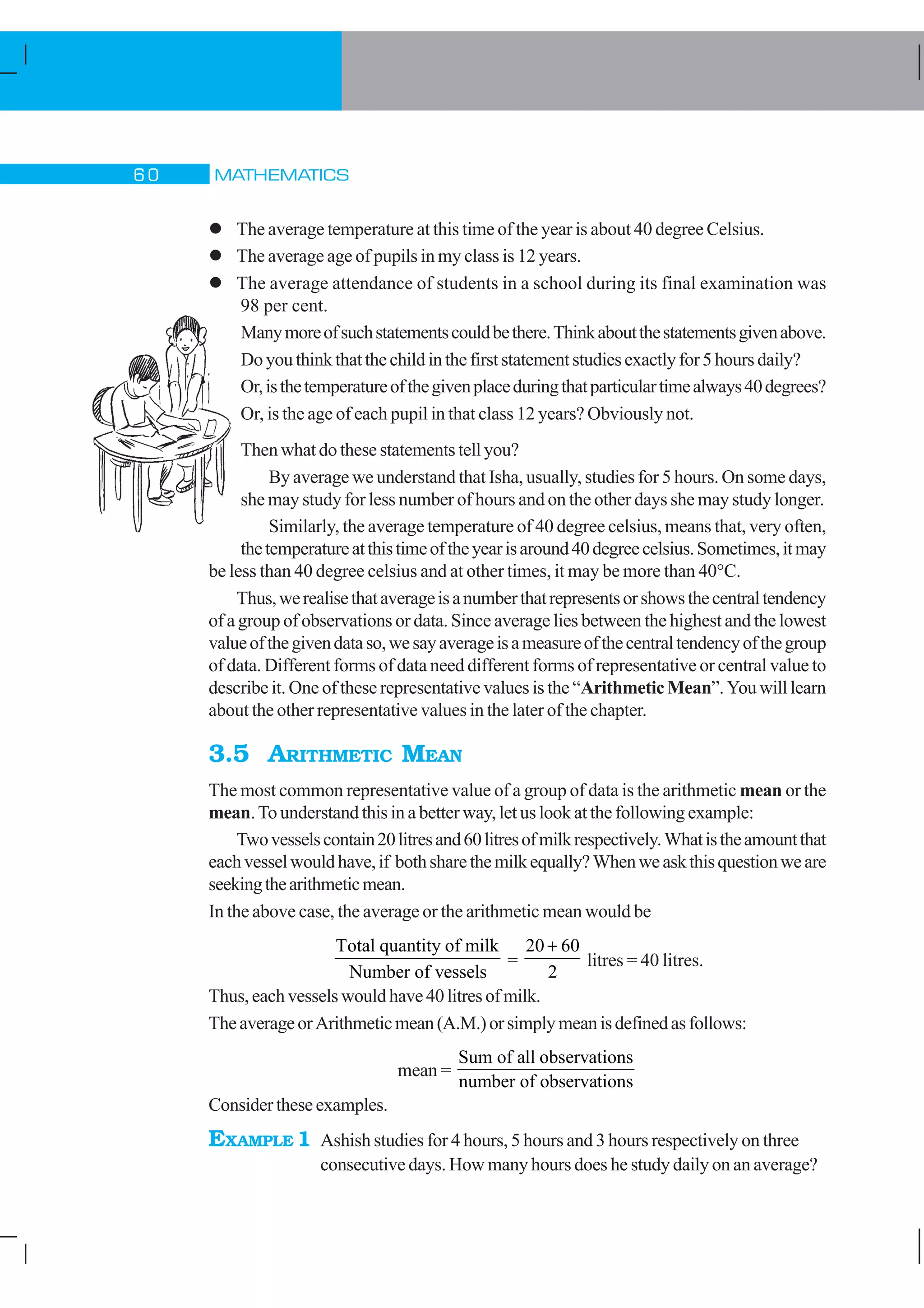 MATHEMATICS$ 
l The average temperature at this time of the year is about 40 degree Celsius.
l The average age of pupils in my class is 12 years.
l The average attendance of students in a school during its final examination was
98 per cent.
Manymoreofsuchstatementscouldbethere.Thinkaboutthestatementsgivenabove.
Doyouthinkthatthechildinthefirststatementstudiesexactlyfor5hoursdaily?
Or,isthetemperatureofthegivenplaceduringthatparticulartimealways40degrees?
Or, is the age of each pupil in that class 12 years? Obviously not.
Then what do these statements tell you?
By average we understand that Isha, usually, studies for 5 hours. On some days,
she may study for less number of hours and on the other days she may study longer.
Similarly, the average temperature of 40 degree celsius, means that, very often,
thetemperatureatthistimeoftheyearisaround40degreecelsius.Sometimes,itmay
be less than 40 degree celsius and at other times, it may be more than 40°C.
Thus,werealisethataverageisanumberthatrepresentsorshowsthecentraltendency
of a group of observations or data. Since average lies between the highest and the lowest
valueofthegivendataso,wesayaverageisameasureofthecentraltendencyofthegroup
of data. Different forms of data need different forms of representative or central value to
describe it. One of these representative values is the “Arithmetic Mean”. You will learn
about the other representative values in the later of the chapter.
3.5 ARITHMETIC MEAN
The most common representative value of a group of data is the arithmetic mean or the
mean.To understand this in a better way, let us look at the following example:
Twovesselscontain20litresand60litresofmilkrespectively.Whatistheamountthat
eachvesselwouldhave,if bothsharethemilkequally?Whenweaskthisquestionweare
seekingthearithmeticmean.
In the above case, the average or the arithmetic mean would be
Total quantity of milk
Number of vessels
=
20 60
2
+
litres = 40 litres.
Thus,eachvesselswouldhave 40litresof milk.
TheaverageorArithmeticmean(A.M.)orsimplymeanisdefinedasfollows:
mean =
Sum of all observations
number of observations
Consider these examples.
EXAMPLE 1 Ashish studies for 4 hours, 5 hours and 3 hours respectively on three
consecutive days. How many hours does he study daily on an average?
 