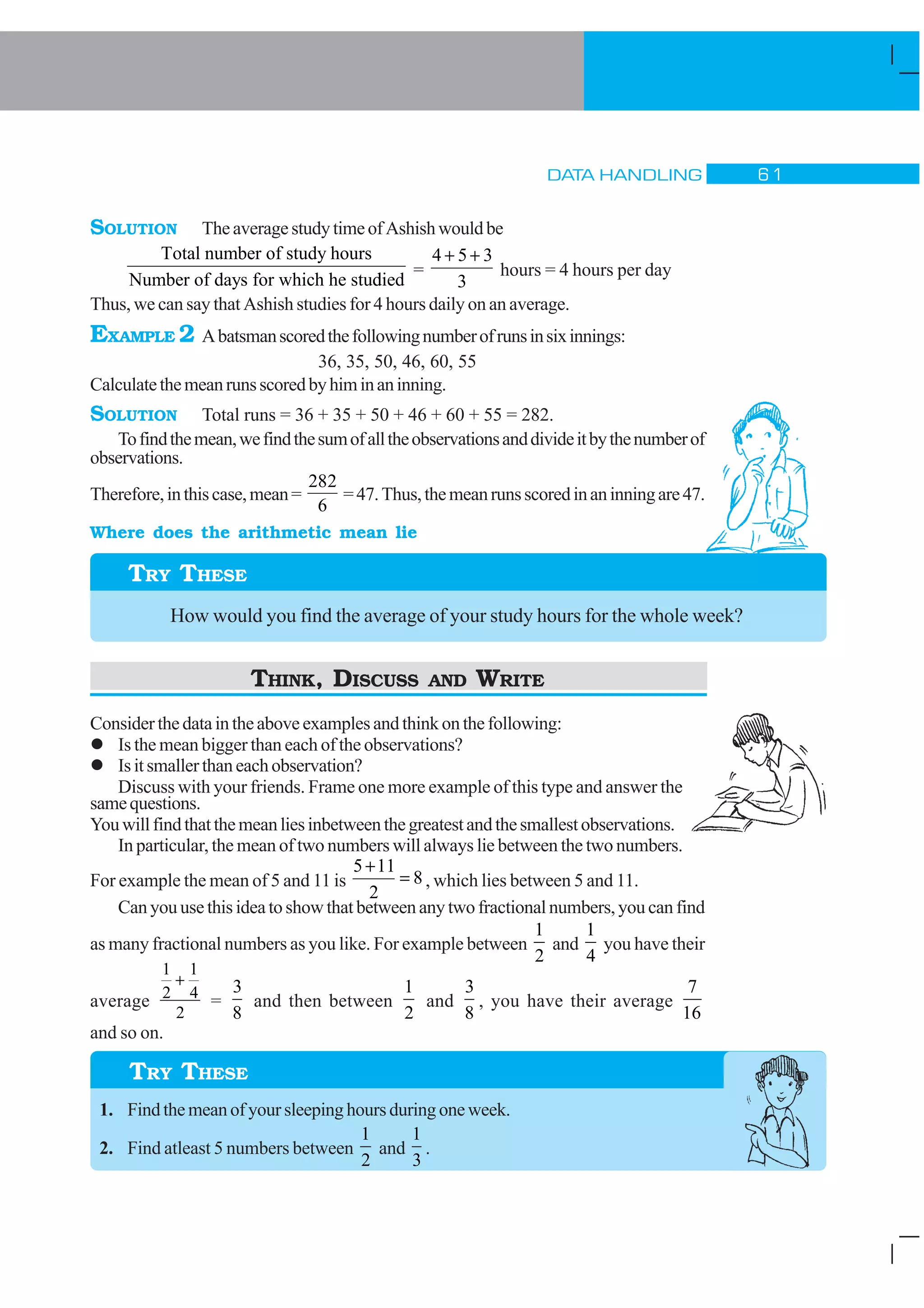 DATA HANDLING $ 
SOLUTION TheaveragestudytimeofAshishwouldbe
Total number of study hours
Number of days for which he studdied
=
4 5 3
3
+ +
hours = 4 hours per day
Thus, we can say that Ashish studies for 4 hours daily on an average.
EXAMPLE 2 Abatsmanscoredthefollowingnumberofrunsinsixinnings:
36, 35, 50, 46, 60, 55
Calculatethemeanrunsscoredbyhiminaninning.
SOLUTION Total runs = 36 + 35 + 50 + 46 + 60 + 55 = 282.
Tofindthemean,wefindthesumofalltheobservationsanddivideitbythenumberof
observations.
Therefore,inthiscase,mean=
282
6
=47.Thus,themeanrunsscoredinaninningare47.
Where does the arithmetic mean lie
TRY THESE
How would you find the average of your study hours for the whole week?
THINK, DISCUSS AND WRITE
Considerthedataintheaboveexamplesandthinkonthefollowing:
l Is the mean bigger than each of the observations?
l Isitsmallerthaneachobservation?
Discuss with your friends. Frame one more example of this type and answer the
samequestions.
Youwillfindthatthemeanliesinbetweenthegreatestandthesmallestobservations.
In particular, the mean of two numbers will always lie between the two numbers.
For example the mean of 5 and 11 is
5 11
2
8
+
= , which lies between 5 and 11.
Can you use this idea to show that between any two fractional numbers, you can find
as many fractional numbers as you like. For example between
1
2
and
1
4
you have their
average
1
2
1
4
2
+
=
3
8
and then between
1
2
and
3
8
, you have their average
7
16
and so on.
1. Find the mean of your sleeping hours during one week.
2. Find atleast 5 numbers between
1
2
and
1
3
.
TRY THESE
 