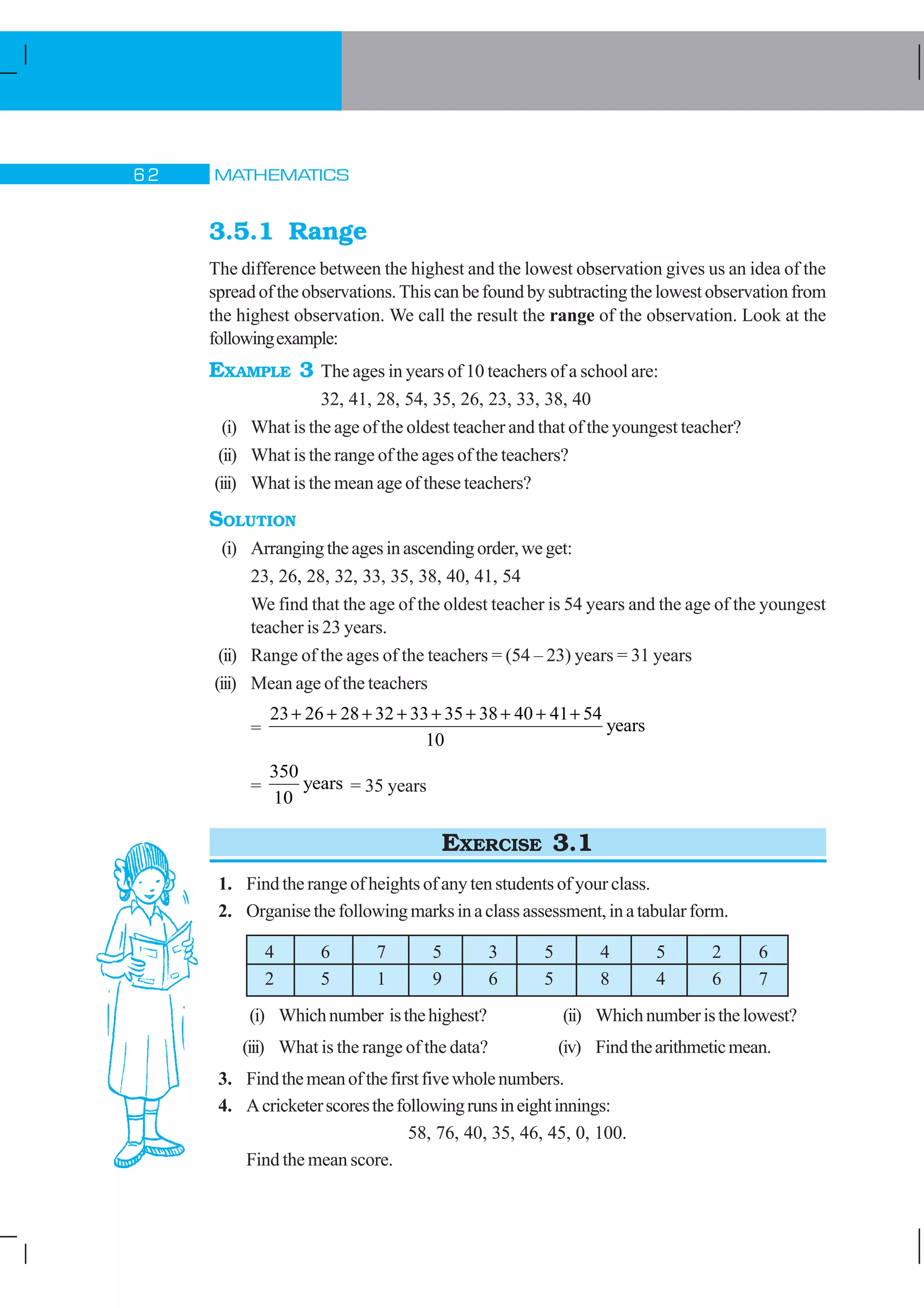 MATHEMATICS$
3.5.1 Range
The difference between the highest and the lowest observation gives us an idea of the
spread of the observations. This can be found by subtracting the lowest observation from
the highest observation. We call the result the range of the observation. Look at the
followingexample:
EXAMPLE 3 The ages in years of 10 teachers of a school are:
32, 41, 28, 54, 35, 26, 23, 33, 38, 40
(i) What is the age of the oldest teacher and that of the youngest teacher?
(ii) What is the range of the ages of the teachers?
(iii) What is the mean age of these teachers?
SOLUTION
(i) Arrangingtheagesinascendingorder,weget:
23, 26, 28, 32, 33, 35, 38, 40, 41, 54
We find that the age of the oldest teacher is 54 years and the age of the youngest
teacher is 23 years.
(ii) Range of the ages of the teachers = (54 – 23) years = 31 years
(iii) Mean age of the teachers
=
23 26 28 32 33 35 38 40 41 54
10
+ + + + + + + + +
years
=
350
10
years = 35 years
EXERCISE 3.1
1. Find the range of heights of any ten students of your class.
2. Organisethefollowingmarksinaclassassessment,inatabularform.
4 6 7 5 3 5 4 5 2 6
2 5 1 9 6 5 8 4 6 7
(i) Whichnumber isthehighest? (ii) Whichnumberisthelowest?
(iii) What is the range of the data? (iv) Findthearithmeticmean.
3. Findthemeanofthefirstfivewholenumbers.
4. Acricketerscoresthefollowingrunsineightinnings:
58, 76, 40, 35, 46, 45, 0, 100.
Find the mean score.
 