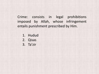 Crime: consists in legal prohibitions
imposed by Allah, whose infringement
entails punishment prescribed by Him.
1. Hudud
2. Qisas
3. Ta’zir
 