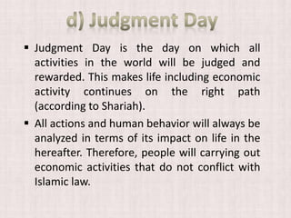  Judgment Day is the day on which all
activities in the world will be judged and
rewarded. This makes life including economic
activity continues on the right path
(according to Shariah).
 All actions and human behavior will always be
analyzed in terms of its impact on life in the
hereafter. Therefore, people will carrying out
economic activities that do not conflict with
Islamic law.
 