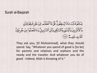 They ask you, [O Muhammad], what they should
spend. Say, "Whatever you spend of good is [to be]
for parents and relatives and orphans and the
needy and the traveler. And whatever you do of
good - indeed, Allah is Knowing of it."
Surah al-Baqarah
 