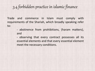 3.4 forbidden practice in islamic finance
Trade and commerce in Islam must comply with
requirements of the Shariah, which broadly speaking refer
to:
- abstinence from prohibitions, (haram matters),
and
- observing that every contract possesses all its
essential elements and that every essential element
meet the necessary conditions.
 