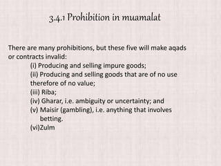 There are many prohibitions, but these five will make aqads
or contracts invalid:
(i) Producing and selling impure goods;
(ii) Producing and selling goods that are of no use
therefore of no value;
(iii) Riba;
(iv) Gharar, i.e. ambiguity or uncertainty; and
(v) Maisir (gambling), i.e. anything that involves
betting.
(vi)Zulm
3.4.1 Prohibition in muamalat
 