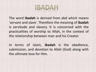 The word ibadah is derived from abd which means
‘servant and slave’. Therefore the meaning of ibadah
is servitude and slavery. It is concerned with the
practicalities of worship to Allah, in the context of
the relationship between man and his Creator.
In terms of Islam, ibadah is the obedience,
submission, and devotion to Allah (God) along with
the ultimate love for Him.
 