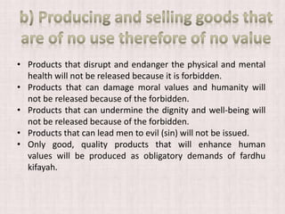 • Products that disrupt and endanger the physical and mental
health will not be released because it is forbidden.
• Products that can damage moral values ​​and humanity will
not be released because of the forbidden.
• Products that can undermine the dignity and well-being will
not be released because of the forbidden.
• Products that can lead men to evil (sin) will not be issued.
• Only good, quality products that will enhance human
values ​​will be produced as obligatory demands of fardhu
kifayah.
 
