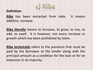 Riba has been extracted from raba. It means
addition, increase.
Riba literally means to increase, to grow, to rise, to
add, to swell. It is however, not every increase or
growth which has been prohibited by Islam.
Riba technically refers to the premium that must be
paid by the borrower to the lender along with the
principal amount as a condition for the loan or for an
extension in its maturity
Definition
 