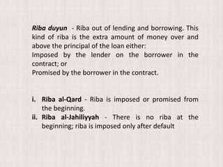 Riba duyun - Riba out of lending and borrowing. This
kind of riba is the extra amount of money over and
above the principal of the loan either:
Imposed by the lender on the borrower in the
contract; or
Promised by the borrower in the contract.
i. Riba al-Qard - Riba is imposed or promised from
the beginning.
ii. Riba al-Jahiliyyah - There is no riba at the
beginning; riba is imposed only after default
 