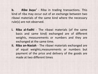 b. Riba buyu’ - Riba in trading transactions. This
kind of riba may occur out of an exchange between two
ribawi materials of the same kind where the necessary
rule(s) are not observed.
i. Riba al-Fadhl - The ribawi materials (of the same
basis and same kind) exchanged are of different
weights, measurements or numbers and they are
exchanged at the same time.
ii. Riba an-Nasiah - The ribawi materials exchanged are
of equal weights,measurements or numbers but
payment of the price and delivery of the goods are
made at two different times
 