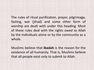 The rules of ritual purification, prayer, pilgrimage,
fasting, war (jihad) and some other form of
worship are dealt with under this heading. Most
of these rules deal with the rights owed to Allah
by the individuals alone or by the community as a
whole.
Muslims believe that ibadah is the reason for the
existence of all humanity. That is, Muslims believe
that all people exist only to submit to Allah.
 