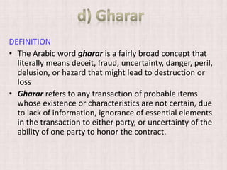 DEFINITION
• The Arabic word gharar is a fairly broad concept that
literally means deceit, fraud, uncertainty, danger, peril,
delusion, or hazard that might lead to destruction or
loss
• Gharar refers to any transaction of probable items
whose existence or characteristics are not certain, due
to lack of information, ignorance of essential elements
in the transaction to either party, or uncertainty of the
ability of one party to honor the contract.
 