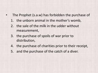 • The Prophet (s.a.w) has forbidden the purchase of
1. the unborn animal in the mother’s womb,
2. the sale of the milk in the udder without
measurement,
3. the purchase of spoils of war prior to
distribution,
4. the purchase of charities prior to their receipt,
5. and the purchase of the catch of a diver.
 