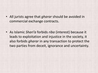 • All jurists agree that gharar should be avoided in
commercial exchange contracts.
• As Islamic Shari’a forbids riba (interest) because it
leads to exploitation and injustice in the society, it
also forbids gharar in any transaction to protect the
two parties from deceit, ignorance and uncertainty.
 