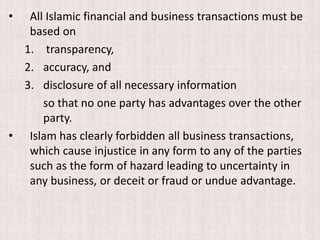 • All Islamic financial and business transactions must be
based on
1. transparency,
2. accuracy, and
3. disclosure of all necessary information
so that no one party has advantages over the other
party.
• Islam has clearly forbidden all business transactions,
which cause injustice in any form to any of the parties
such as the form of hazard leading to uncertainty in
any business, or deceit or fraud or undue advantage.
 