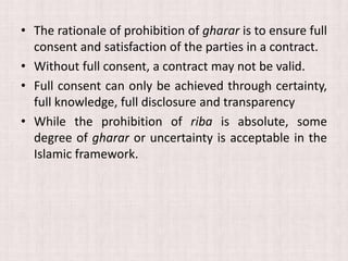 • The rationale of prohibition of gharar is to ensure full
consent and satisfaction of the parties in a contract.
• Without full consent, a contract may not be valid.
• Full consent can only be achieved through certainty,
full knowledge, full disclosure and transparency
• While the prohibition of riba is absolute, some
degree of gharar or uncertainty is acceptable in the
Islamic framework.
 