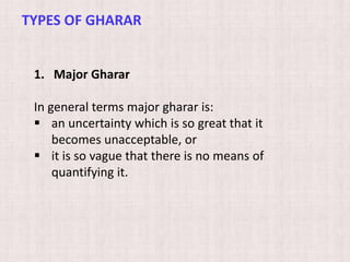 1. Major Gharar
In general terms major gharar is:
 an uncertainty which is so great that it
becomes unacceptable, or
 it is so vague that there is no means of
quantifying it.
TYPES OF GHARAR
 