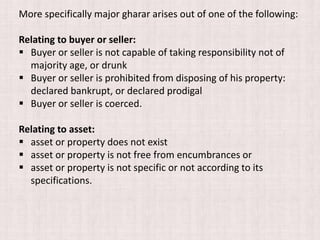 More specifically major gharar arises out of one of the following:
Relating to buyer or seller:
 Buyer or seller is not capable of taking responsibility not of
majority age, or drunk
 Buyer or seller is prohibited from disposing of his property:
declared bankrupt, or declared prodigal
 Buyer or seller is coerced.
Relating to asset:
 asset or property does not exist
 asset or property is not free from encumbrances or
 asset or property is not specific or not according to its
specifications.
 