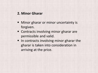 2. Minor Gharar
 Minor gharar or minor uncertainty is
forgiven.
 Contracts involving minor gharar are
permissible and valid.
 In contracts involving minor gharar the
gharar is taken into consideration in
arriving at the price.
 