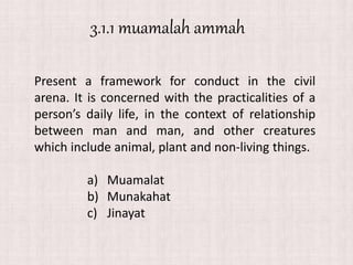 Present a framework for conduct in the civil
arena. It is concerned with the practicalities of a
person’s daily life, in the context of relationship
between man and man, and other creatures
which include animal, plant and non-living things.
a) Muamalat
b) Munakahat
c) Jinayat
3.1.1 muamalah ammah
 