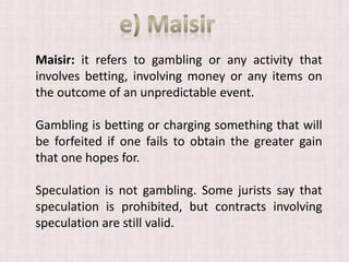 Maisir: it refers to gambling or any activity that
involves betting, involving money or any items on
the outcome of an unpredictable event.
Gambling is betting or charging something that will
be forfeited if one fails to obtain the greater gain
that one hopes for.
Speculation is not gambling. Some jurists say that
speculation is prohibited, but contracts involving
speculation are still valid.
 