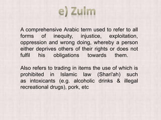 A comprehensive Arabic term used to refer to all
forms of inequity, injustice, exploitation,
oppression and wrong doing, whereby a person
either deprives others of their rights or does not
fulfil his obligations towards them.
Also refers to trading in items the use of which is
prohibited in Islamic law (Shari'ah) such
as intoxicants (e.g. alcoholic drinks & illegal
recreational drugs), pork, etc
 