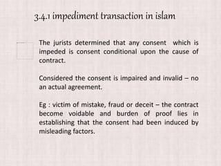 3.4.1 impediment transaction in islam
The jurists determined that any consent which is
impeded is consent conditional upon the cause of
contract.
Considered the consent is impaired and invalid – no
an actual agreement.
Eg : victim of mistake, fraud or deceit – the contract
become voidable and burden of proof lies in
establishing that the consent had been induced by
misleading factors.
 