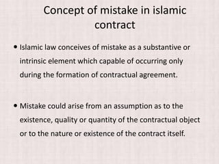 Concept of mistake in islamic
contract
 Islamic law conceives of mistake as a substantive or
intrinsic element which capable of occurring only
during the formation of contractual agreement.
 Mistake could arise from an assumption as to the
existence, quality or quantity of the contractual object
or to the nature or existence of the contract itself.
 