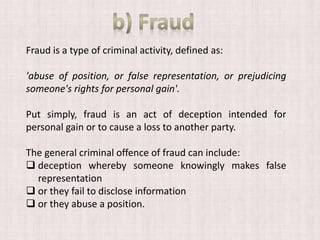 Fraud is a type of criminal activity, defined as:
'abuse of position, or false representation, or prejudicing
someone's rights for personal gain'.
Put simply, fraud is an act of deception intended for
personal gain or to cause a loss to another party.
The general criminal offence of fraud can include:
 deception whereby someone knowingly makes false
representation
 or they fail to disclose information
 or they abuse a position.
 