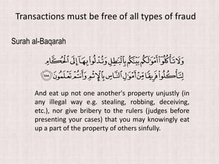 Surah al-Baqarah
And eat up not one another's property unjustly (in
any illegal way e.g. stealing, robbing, deceiving,
etc.), nor give bribery to the rulers (judges before
presenting your cases) that you may knowingly eat
up a part of the property of others sinfully.
Transactions must be free of all types of fraud
 