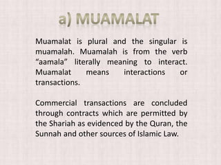 Muamalat is plural and the singular is
muamalah. Muamalah is from the verb
“aamala” literally meaning to interact.
Muamalat means interactions or
transactions.
Commercial transactions are concluded
through contracts which are permitted by
the Shariah as evidenced by the Quran, the
Sunnah and other sources of Islamic Law.
 