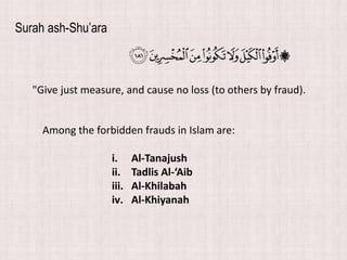 "Give just measure, and cause no loss (to others by fraud).
Surah ash-Shu’ara
Among the forbidden frauds in Islam are:
i. Al-Tanajush
ii. Tadlis Al-‘Aib
iii. Al-Khilabah
iv. Al-Khiyanah
 