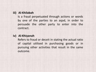 iii) Al-Khilabah
Is a fraud perpetuated through actions or words
by one of the parties to an aqad, in order to
persuade the other party to enter into the
contract.
iv) Al-Khiyanah
Refers to fraud or deceit in stating the actual ratio
of capital utilised in purchasing goods or in
pursuing other activities that result in the same
outcome.
 