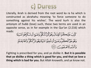 Literally, ikrah is derived from the root word ka ra ha which is
constructed as akrahahu meaning ‘to force someone to do
something against his wishes’. The word kurh is also the
antonym of hubb (love) such, these two terms are used in an
opposite sense, as in for example in the Qur’an (2:216) which
reads:
Fighting is prescribed for you, and ye dislike it. But it is possible
that ye dislike a thing which is good for you, and that ye love a
thing which is bad for you. But Allah knoweth, and ye know not.
 