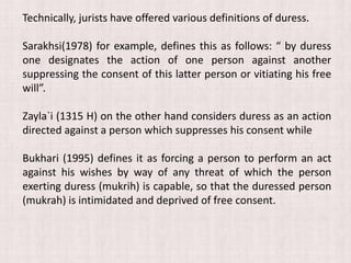 Technically, jurists have offered various definitions of duress.
Sarakhsi(1978) for example, defines this as follows: “ by duress
one designates the action of one person against another
suppressing the consent of this latter person or vitiating his free
will”.
Zayla`i (1315 H) on the other hand considers duress as an action
directed against a person which suppresses his consent while
Bukhari (1995) defines it as forcing a person to perform an act
against his wishes by way of any threat of which the person
exerting duress (mukrih) is capable, so that the duressed person
(mukrah) is intimidated and deprived of free consent.
 