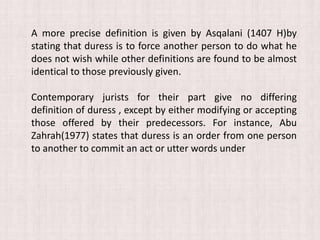 A more precise definition is given by Asqalani (1407 H)by
stating that duress is to force another person to do what he
does not wish while other definitions are found to be almost
identical to those previously given.
Contemporary jurists for their part give no differing
definition of duress , except by either modifying or accepting
those offered by their predecessors. For instance, Abu
Zahrah(1977) states that duress is an order from one person
to another to commit an act or utter words under
 