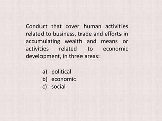 Conduct that cover human activities
related to business, trade and efforts in
accumulating wealth and means or
activities related to economic
development, in three areas:
a) political
b) economic
c) social
 