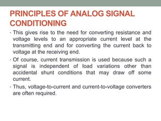 PRINCIPLES OF ANALOG SIGNAL
CONDITIONING
• This gives rise to the need for converting resistance and
voltage levels to an appropriate current level at the
transmitting end and for converting the current back to
voltage at the receiving end.
• Of course, current transmission is used because such a
signal is independent of load variations other than
accidental shunt conditions that may draw off some
current.
• Thus, voltage-to-current and current-to-voltage converters
are often required.
 