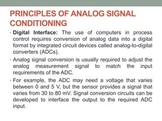 PRINCIPLES OF ANALOG SIGNAL
CONDITIONING
• Digital Interface: The use of computers in process
control requires conversion of analog data into a digital
format by integrated circuit devices called analog-to-digital
converters (ADCs).
• Analog signal conversion is usually required to adjust the
analog measurement signal to match the input
requirements of the ADC.
• For example, the ADC may need a voltage that varies
between 0 and 5 V, but the sensor provides a signal that
varies from 30 to 80 mV. Signal conversion circuits can be
developed to interface the output to the required ADC
input.
 