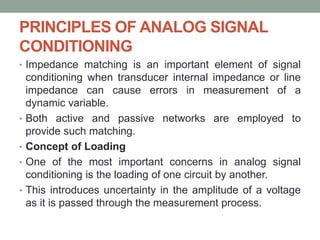 PRINCIPLES OF ANALOG SIGNAL
CONDITIONING
• Impedance matching is an important element of signal
conditioning when transducer internal impedance or line
impedance can cause errors in measurement of a
dynamic variable.
• Both active and passive networks are employed to
provide such matching.
• Concept of Loading
• One of the most important concerns in analog signal
conditioning is the loading of one circuit by another.
• This introduces uncertainty in the amplitude of a voltage
as it is passed through the measurement process.
 