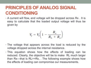 PRINCIPLES OF ANALOG SIGNAL
CONDITIONING
• A current will flow, and voltage will be dropped across Rx . It is
easy to calculate that the loaded output voltage will thus be
given by
• The voltage that appears across the load is reduced by the
voltage dropped across the internal resistance.
• This equation shows how the effects of loading can be
reduced. Clearly, the objective will be to make RL much larger
than Rx—that is RL>>Rx, . The following example shows how
the effects of loading can compromise our measurements.
 