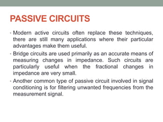 PASSIVE CIRCUITS
• Modern active circuits often replace these techniques,
there are still many applications where their particular
advantages make them useful.
• Bridge circuits are used primarily as an accurate means of
measuring changes in impedance. Such circuits are
particularly useful when the fractional changes in
impedance are very small.
• Another common type of passive circuit involved in signal
conditioning is for filtering unwanted frequencies from the
measurement signal.
 
