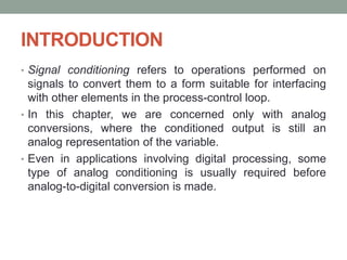 INTRODUCTION
• Signal conditioning refers to operations performed on
signals to convert them to a form suitable for interfacing
with other elements in the process-control loop.
• In this chapter, we are concerned only with analog
conversions, where the conditioned output is still an
analog representation of the variable.
• Even in applications involving digital processing, some
type of analog conditioning is usually required before
analog-to-digital conversion is made.
 
