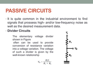 PASSIVE CIRCUITS
• It is quite common in the industrial environment to find
signals that prossess high- and/or low-frequency noise as
well as the desired measurement data.
• Divider Circuits
The elementary voltage divider
shown in Figure
often can be used to provide
conversion of resistance variation
into a voltage variation. The voltage
of such a divider is given by the
well-known relationship
 