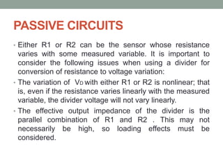 PASSIVE CIRCUITS
• Either R1 or R2 can be the sensor whose resistance
varies with some measured variable. It is important to
consider the following issues when using a divider for
conversion of resistance to voltage variation:
• The variation of VD with either R1 or R2 is nonlinear; that
is, even if the resistance varies linearly with the measured
variable, the divider voltage will not vary linearly.
• The effective output impedance of the divider is the
parallel combination of R1 and R2 . This may not
necessarily be high, so loading effects must be
considered.
 