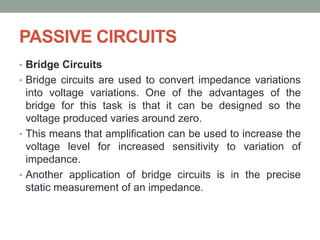PASSIVE CIRCUITS
• Bridge Circuits
• Bridge circuits are used to convert impedance variations
into voltage variations. One of the advantages of the
bridge for this task is that it can be designed so the
voltage produced varies around zero.
• This means that amplification can be used to increase the
voltage level for increased sensitivity to variation of
impedance.
• Another application of bridge circuits is in the precise
static measurement of an impedance.
 