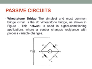PASSIVE CIRCUITS
• Wheatstone Bridge The simplest and most common
bridge circuit is the dc Wheatstone bridge, as shown in
Figure . This network is used in signal-conditioning
applications where a sensor changes resistance with
process variable changes.
 